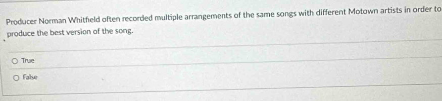 Producer Norman Whitfeld often recorded multiple arrangements of the same songs with different Motown artists in order to
produce the best version of the song.
True
False