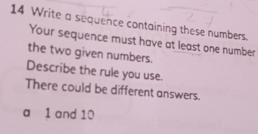 Write a sequence containing these numbers. 
Your sequence must have at least one number 
the two given numbers. 
Describe the rule you use. 
There could be different answers. 
a 1 and 10