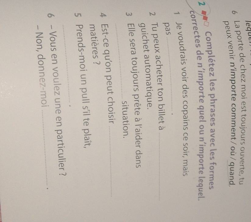 leque 
6 La porte de chez moi est toujours ouverte, tu 
peux venir n’importe comment / où / quand. 
Complétez les phrases avec les formes 
2 
correctes de n´importe quel ou n’importe lequel. 
1 Je voudrais voir des copains ce soir, mais 
pas 
_ 
2 Tu peux acheter ton billet à_ 
guichet automatique. 
3 Elle sera toujours prête à l'aider dans 
_situation. 
4 Est-ce qu'on peut choisir_ 
matières ? 
5 Prends-moi un pull s’il te plaît, 
_. 
6 - Vous en voulez une en particulier ? 
- Non, donnez-moi 
_.