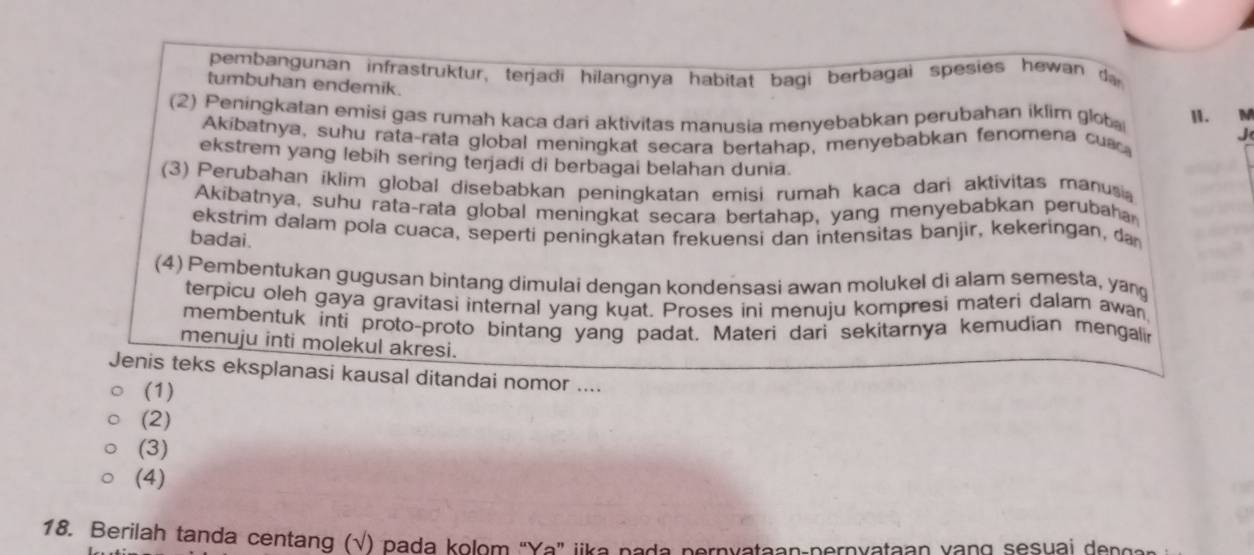 pembangunan infrastruktur, terjadi hilangnya habitat bagi berbagai spesies hewan d
tumbuhan endemik.
(2) Peningkatan emisi gas rumah kaca dari aktivitas manusia menyebabkan perubahan iklim glot I. M
Akibatnya, suhu rata-rata global meningkat secara bertahap, menyebabkan fenomena cua
J
ekstrem yang lebih sering terjadi di berbagai belahan dunia.
(3) Perubahan iklim global disebabkan peningkatan emisi rumah kaca dari aktivitas manusi
Akibatnya, suhu rata-rata global meningkat secara bertahap, yang menyebabkan perubaha
ekstrim dalam pola cuaca, seperti peningkatan frekuensi dan intensitas banjir, kekeringan, da
badai.
(4) Pembentukan gugusan bintang dimulai dengan kondensasi awan molukel di alam semesta, yan
terpicu oleh gaya gravitasi internal yang kuat. Proses ini menuju kompresi materi dalam awan
membentuk inti proto-proto bintang yang padat. Materi dari sekitarnya kemudian mengali
menuju inti molekul akresi.
Jenis teks eksplanasi kausal ditandai nomor ....
(1)
(2)
(3)
(4)
18. Berilah tanda centang (√) pada kolom 'Ya" like nede pernyateon pernvataan vang sesuai dencs