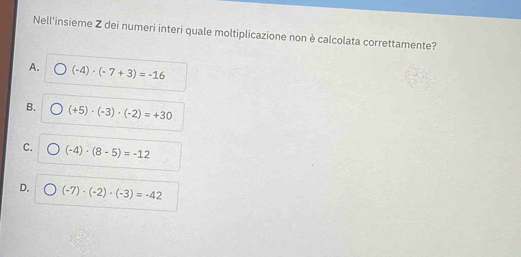 Nell'insieme Z dei numeri interi quale moltiplicazione non è calcolata correttamente?
A. )(-4)· (-7+3)=-16
B. (+5)· (-3)· (-2)=+30
C. (-4)· (8-5)=-12
D. (-7)· (-2)· (-3)=-42