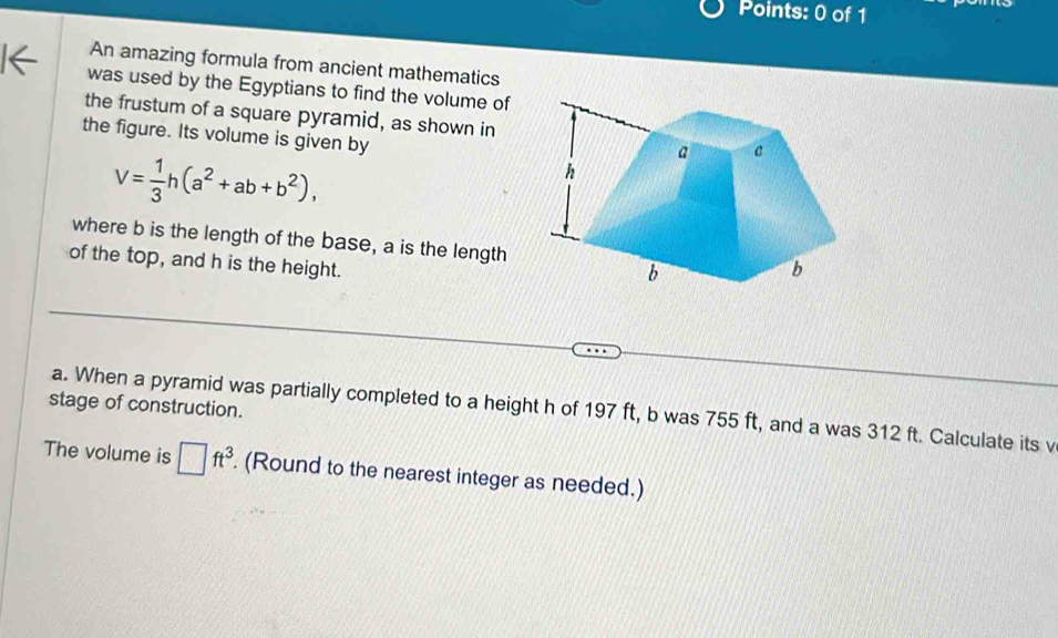 An amazing formula from ancient mathematics 
was used by the Egyptians to find the volume of 
the frustum of a square pyramid, as shown in 
the figure. Its volume is given by
V= 1/3 h(a^2+ab+b^2), 
where b is the length of the base, a is the length 
of the top, and h is the height. 
stage of construction. a. When a pyramid was partially completed to a height h of 197 ft, b was 755 ft, and a was 312 ft. Calculate its v 
The volume is □ ft^3. (Round to the nearest integer as needed.)