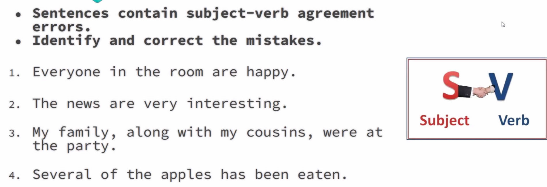 Sentences contain subject-verb agreement 
errors. 
Identify and correct the mistakes. 
1. Everyone in the room are happy. 
SV 
2. The news are very interesting. 
Subject Verb 
3. My family, along with my cousins, were at 
the party. 
4. Several of the apples has been eaten.