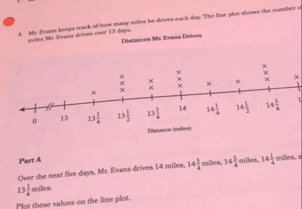 5
4. Mr. Evans keeps track of how many miles he drives each day. The line plot shows the number o
miles Mr. Evans drives over 15 days.
Distances Mr. Evans Drives
1
Part A miles, 14 1/4 miles , a
Over the next five days, Mr. Evans drives 14 miles, 14 3/4  miles, 14 3/4 
13 1/4  miles.
Plot these values on the line plot.