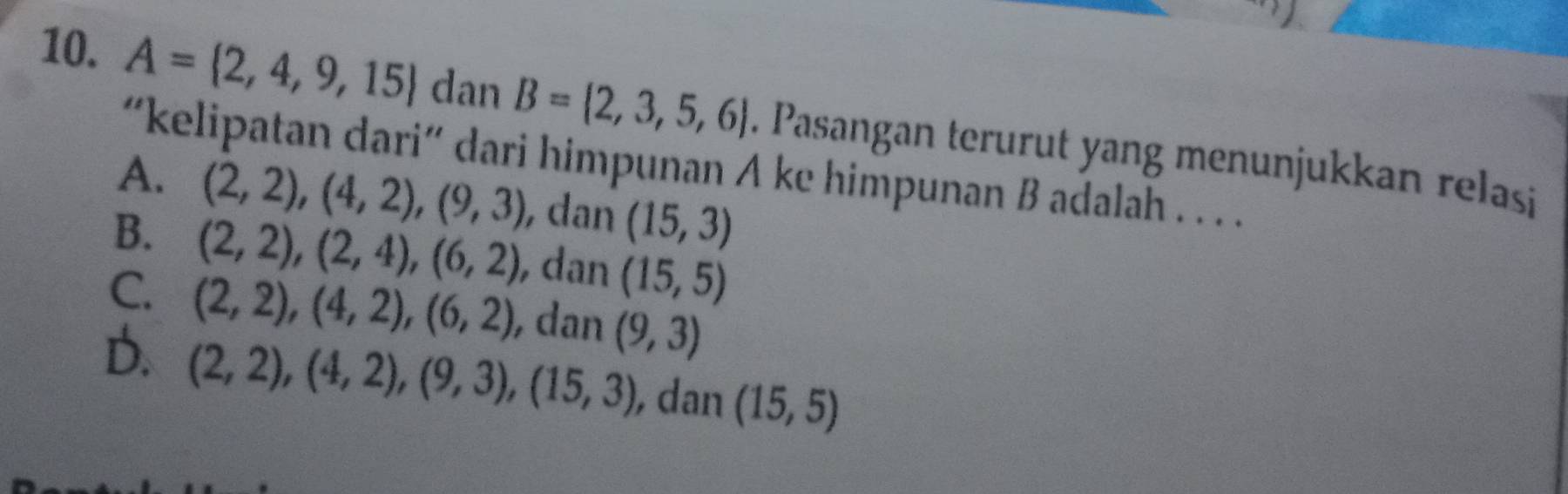 A= 2,4,9,15 dan B= 2,3,5,6. Pasangan terurut yang menunjukkan relasi
“kelipatan dari“ dari himpunan A ke himpunan B adalah . . . .
A. (2,2), (4,2), (9,3) , dan (15,3)
B. (2,2), (2,4), (6,2) , dan (15,5)
C. (2,2), (4,2), (6,2) , dan (9,3)
D. (2,2), (4,2), (9,3), (15,3) , dan (15,5)