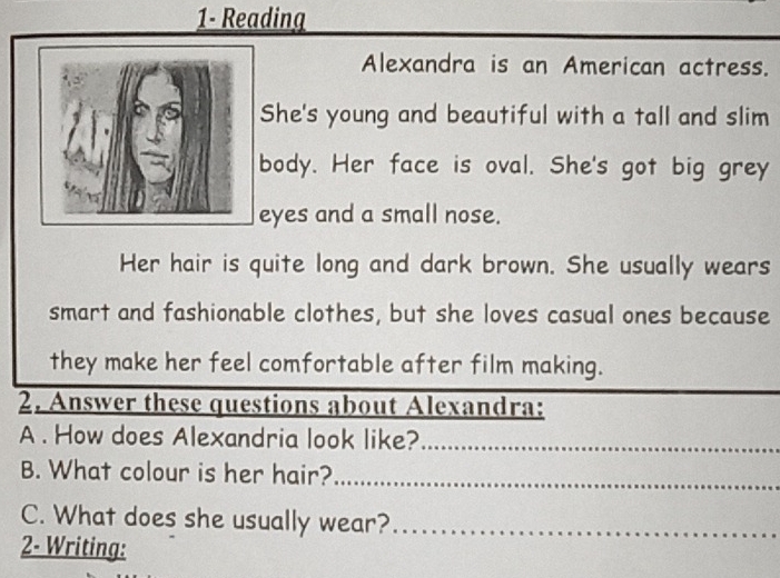 1- Reading 
Alexandra is an American actress. 
She's young and beautiful with a tall and slim 
body. Her face is oval. She's got big grey 
yes and a small nose. 
Her hair is quite long and dark brown. She usually wears 
smart and fashionable clothes, but she loves casual ones because 
they make her feel comfortable after film making. 
2. Answer these questions about Alexandra: 
A . How does Alexandria look like?_ 
B. What colour is her hair?_ 
C. What does she usually wear?_ 
2- Writing: