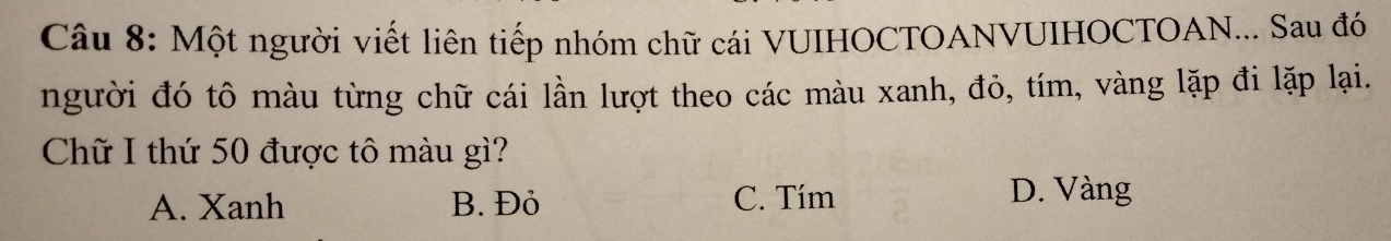 Một người viết liên tiếp nhóm chữ cái VUIHOCTOANVUIHOCTOAN... Sau đó
người đó tô màu từng chữ cái lần lượt theo các màu xanh, đỏ, tím, vàng lặp đi lặp lại.
Chữ I thứ 50 được tô màu gì?
A. Xanh B. Đỏ C. Tím D. Vàng