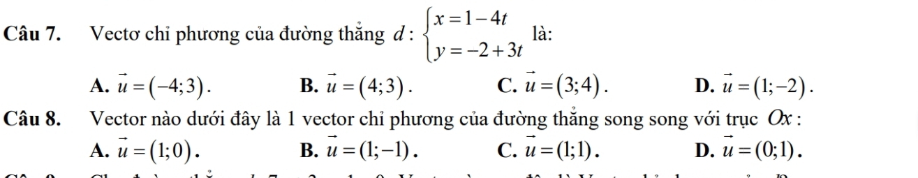 Vectơ chi phương của đường thắng d : beginarrayl x=1-4t y=-2+3tendarray. là:
A. vector u=(-4;3). B. vector u=(4;3). C. vector u=(3;4). D. vector u=(1;-2). 
Câu 8. Vector nào dưới đây là 1 vector chỉ phương của đường thắng song song với trục Ox :
A. vector u=(1;0). B. vector u=(1;-1). C. vector u=(1;1). D. vector u=(0;1).