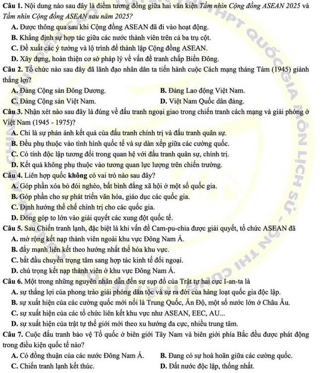 Nội dung nào sau đây là điểm tương đồng giữa hai văn kiện Tầm nhìn Cộng đồng ASEAN 2025 và
Tầm nhìn Cộng đồng ASEAN sau năm 2025?
A. Được thông qua sau khi Cộng đồng ASEAN đã đi vào hoạt động.
B. Khẳng định sự hợp tác giữa các nước thành viên trên cả ba trụ cột.
C. Đề xuất các ý tưởng và lộ trình đề thành lập Cộng đồng ASEAN.
D. Xây dựng, hoàn thiện cơ sở pháp lý về vấn đề tranh chấp Biển Đông.
Câu 2. Tổ chức nào sau đây đã lãnh đạo nhân dãn ta tiến hành cuộc Cách mạng tháng Tám (1945) giành
thắng lợi?
A. Đảng Cộng sản Đông Dương. B. Đảng Lao động Việt Nam.
C. Đảng Cộng sản Việt Nam. D. Việt Nam Quốc dân đảng.
Câu 3. Nhận xét nào sau đây là đúng về đấu tranh ngoại giao trong chiến tranh cách mạng và giải phóng ở
Việt Nam (1945 - 1975)?
A. Chỉ là sự phản ánh kết quả của đấu tranh chính trị và đấu tranh quân sự.
B. Đều phụ thuộc vào tình hình quốc tế và sự dàn xếp giữa các cường quốc.
C. Có tính độc lập tương đổi trong quan hệ với đấu tranh quân sự, chính trị.
D. Kết quả không phụ thuộc vào tương quan lực lượng trên chiến trường.
Câu 4. Liên hợp quốc không có vai trò nào sau đây?
A. Góp phần xóa bỏ đói nghèo, bắt bình đẳng xã hội ở một số quốc gia.
B. Góp phần cho sự phát triển văn hóa, giáo dục các quốc gia.
C. Định hướng thể chế chính trị cho các quốc gia.
δ
D. Đóng góp to lớn vào giải quyết các xung đột quốc tế.
Câu 5. Sau Chiến tranh lạnh, đặc biệt là khi vấn đề Cam-pu-chia được giải quyết, tổ chức ASEAN đã
A. mở rộng kết nạp thành viên ngoài khu vực Đông Nam Á.
B. đẩy mạnh liên kết theo hướng nhất thể hóa khu vực.
C. bắt đầu chuyển trọng tâm sang hợp tác kinh tế đối ngoại.
D. chú trọng kết nạp thành viên ở khu vực Đông Nam Á.
Câu 6. Một trong những nguyên nhân dẫn đến sự sụp đồ của Trật tự hai cực I-an-ta là
A. sự thắng lợi của phong trào giải phóng dân tộc và sự ra đời của hàng loạt quốc gia độc lập.
B. sự xuất hiện của các cường quốc mới nổi là Trung Quốc, Ấn Độ, một số nước lớn ở Châu Âu.
C. sự xuất hiện của các tổ chức liên kết khu vực như ASEAN, EEC, AU...
D. sự xuất hiện của trật tự thế giới mới theo xu hướng đa cực, nhiều trung tâm.
Câu 7. Cuộc đấu tranh bảo vệ Tổ quốc ở biên giới Tây Nam và biên giới phía Bắc đều được phát động
trong điều kiện quốc tế nào?
A. Có đồng thuận của các nước Đông Nam Á. B. Đang có sự hoà hoãn giữa các cường quốc.
C. Chiến tranh lạnh kết thúc. D. Đất nước độc lập, thống nhất.