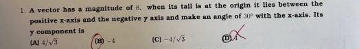 A vector has a magnitude of 8. when its tail is at the origin it lies between the
positive x-axis and the negative y axis and make an angle of 30° with the x-axis. Its
y component is
(A) 4/sqrt(3) (B) -4 (C) -4/sqrt(3) D