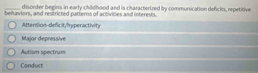 disorder begins in early childhood and is characterized by communication deficits, repetitive
behaviors, and restricted patterns of activities and interests.
Attention-deficit/hyperactivity
Major depressive
Autism spectrum
Conduct