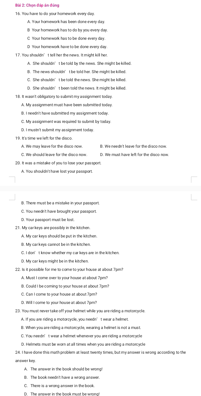 Chọn đáp án đúng
16. You have to do your homework every day.
A. Your homework has been done every day.
B Your homework has to do by you every day.
C Your homework has to be done every day.
D Your homework have to be done every day.
17. You shouldn’t tell her the news. It might kill her.
A. She shouldn’t be told by the news. She might be killed.
B. The news shouldn’t be told her. She might be killed.
C. She shouldn’t be told the news. She might be killed.
D. She shouldn’t been told the news. It might be killed.
18. It wasn't obligatory to submit my assignment today.
A. My assignment must have been submitted today.
B. I needn't have submitted my assignment today.
C. My assignment was required to submit by today.
D. I mustn't submit my assignment today.
19. It's time we left for the disco.
A. We may leave for the disco now. B. We needn't leave for the disco now.
C. We should leave for the disco now. D. We must have left for the disco now.
20. It was a mistake of you to lose your passport.
A. You shouldn't have lost your passport.
B. There must be a mistake in your passport
C. You needn't have brought your passport.
D. Your passport must be lost.
21. My car keys are possibly in the kitchen.
A. My car keys should be put in the kitchen.
B. My car keys cannot be in the kitchen.
C. I don’t know whether my car keys are in the kitchen.
D. My car keys might be in the kitchen.
22. Is it possible for me to come to your house at about 7pm?
A. Must I come over to your house at about 7pm?
B. Could I be coming to your house at about 7pm?
C. Can I come to your house at about 7pm?
D. Will I come to your house at about 7pm?
23. You must never take off your helmet while you are riding a motorcycle.
A. If you are riding a motorcycle, you needn’t wear a helmet.
B. When you are riding a motorcycle, wearing a helmet is not a must.
C. You needn’t wear a helmet whenever you are riding a motorcycle
D. Helmets must be worn at all times when you are riding a motorcycle
24. I have done this math problem at least twenty times, but my answer is wrong according to the
answer key.
A. The answer in the book should be wrong!
B. The book needn't have a wrong answer.
C. There is a wrong answer in the book.
D. The answer in the book must be wrong!