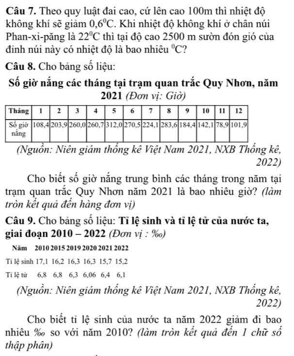 Theo quy luật đai cao, cứ lên cao 100m thì nhiệt độ 
không khí sẽ giảm 0,6°C. Khi nhiệt độ không khí ở chân núi 
Phan-xi-păng là 22°C thì tại độ cao 2500 m sườn đón gió của 
đinh núi này có nhiệt độ là bao nhiêu°C ? 
Câu 8. Cho bảng số liệu: 
Số giờ nắng các tháng tại trạm quan trắc Quy Nhơn, năm 
2021 (Đơn vị: Giờ) 
(Nguồn: Niên giám thống kê Việt Nam 2021, NXB Thống kê, 
2022) 
Cho biết số giờ nắng trung bình các tháng trong năm tại 
trạm quan trắc Quy Nhơn năm 2021 là bao nhiêu giờ? (làm 
tròn kết quả đến hàng đơn vị) 
Câu 9. Cho bảng số liệu: Tỉ lệ sinh và tỉ lệ tử của nước ta, 
giai đoạn 2010 - 2022 (Đơn vị : ‰) 
Năm 2010 2015 2019 2020 2021 2022 
Ti lệ sinh 17, 1 16, 2 16, 3 16, 3 15, 7 15, 2
Ti lệ tử 6, 8 6, 8 6, 3 6, 06 6, 4 6, 1
(Nguồn: Niên giám thống kê Việt Nam 2021, NXB Thống kê, 
2022) 
Cho biết tỉ lệ sinh của nước ta năm 2022 giảm đi bao 
nhiêu ‰ so với năm 2010? (làm tròn kết quả đến 1 chữ số 
thập phân)