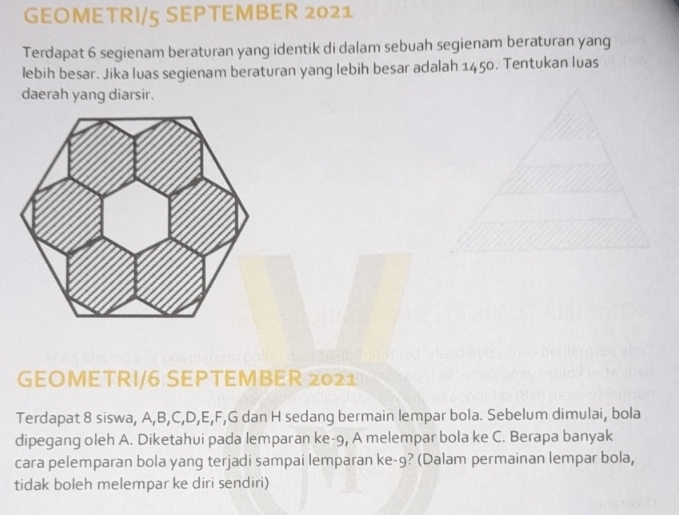 GEOMETRI/5 SEPTEMBER 2021 
Terdapat 6 segienam beraturan yang identik di dalam sebuah segienam beraturan yang 
lebih besar. Jika luas segienam beraturan yang lebih besar adalah 1450. Tentukan luas 
daerah yang diarsir. 
GEOMETRI/6 SEPTEMBER 2021 
Terdapat 8 siswa, A, B, C, D, E, F, G dan H sedang bermain lempar bola. Sebelum dimulai, bola 
dipegang oleh A. Diketahui pada lemparan ke -9, A melempar bola ke C. Berapa banyak 
cara pelemparan bola yang terjadi sampai lemparan ke -9? (Dalam permainan lempar bola, 
tidak boleh melempar ke diri sendiri)