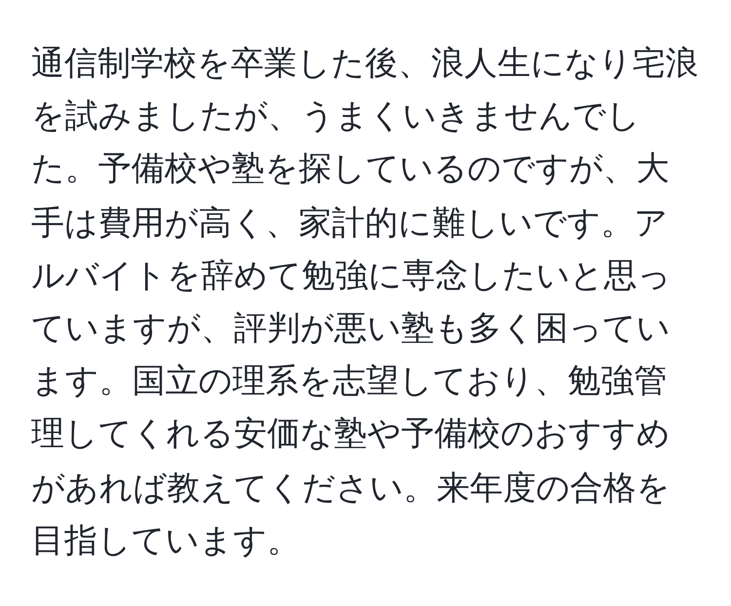 通信制学校を卒業した後、浪人生になり宅浪を試みましたが、うまくいきませんでした。予備校や塾を探しているのですが、大手は費用が高く、家計的に難しいです。アルバイトを辞めて勉強に専念したいと思っていますが、評判が悪い塾も多く困っています。国立の理系を志望しており、勉強管理してくれる安価な塾や予備校のおすすめがあれば教えてください。来年度の合格を目指しています。