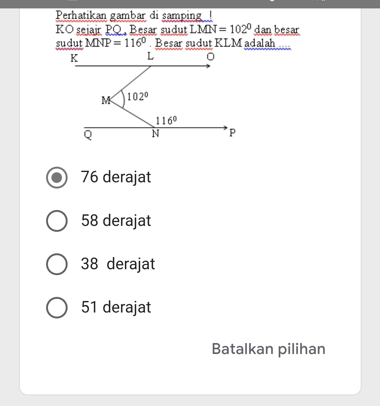 Perhatikan gambar di samping  !
KO sejair PQ , Besar sudut LMN=102° dan besar
sudut MNP=116° Besar sudut KLM adalah ....
76 derajat
58 derajat
38 derajat
51 derajat
Batalkan pilihan