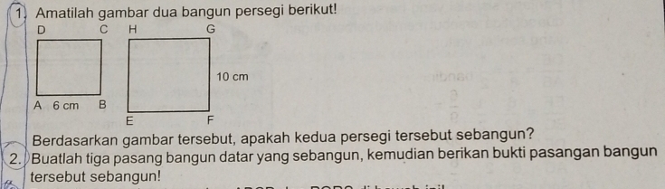 Amatilah gambar dua bangun persegi berikut! 
Berdasarkan gambar tersebut, apakah kedua persegi tersebut sebangun? 
2. Buatlah tiga pasang bangun datar yang sebangun, kemudian berikan bukti pasangan bangun 
tersebut sebangun!