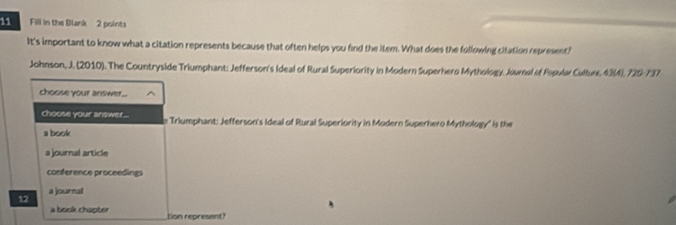 Fill in the Blank 2 points
It's important to know what a citation represents because that often helps you find the item. What does the following citation represent?
Johnson, J. (2010). The Countryside Triumphant: Jefferson's Ideal of Rural Superiority in Modern Superhero Mythology, Journal of Pepular Culturs, 43(4), 720 - 737
choose your answer...
choose your answer... e Triumphant: Jefferson's Ideal of Rural Superiority in Modern Superhero Mythology'' is the
a book
a journal article
conference proceedings
a journal
12
a book chapter tion represent?