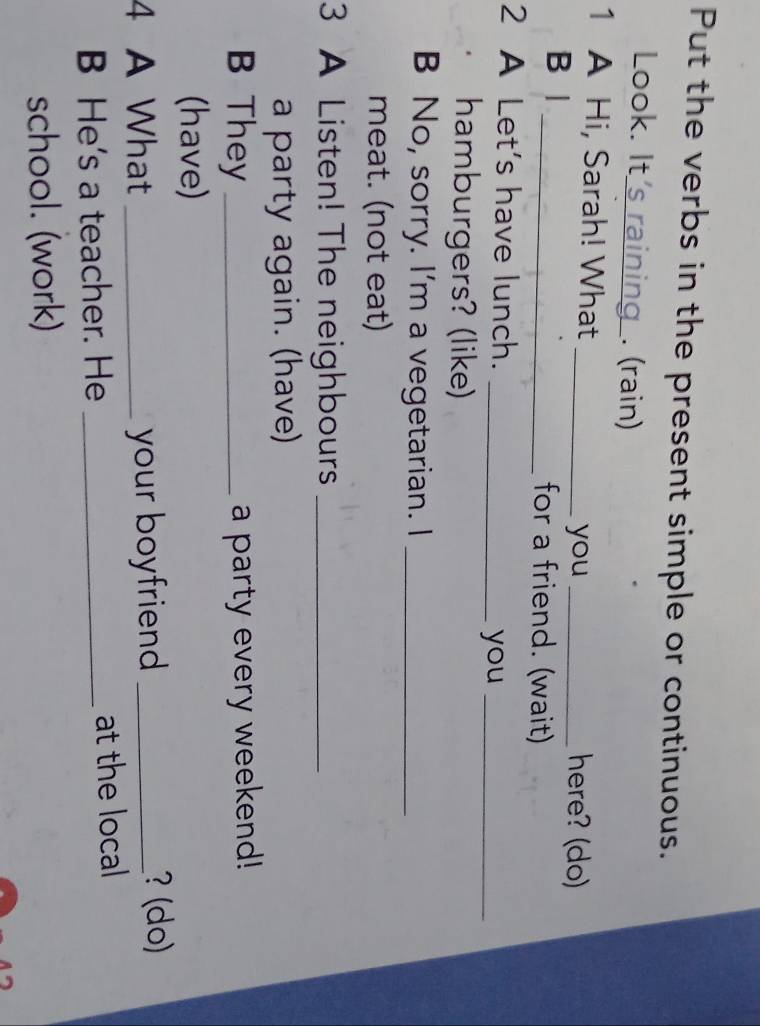Put the verbs in the present simple or continuous. 
Look. It_ . (rain) 
1 A Hi, Sarah! What_ 
you _here? (do) 
B | _for a friend. (wait) 
2 A Let's have lunch._ 
you_ 
hamburgers? (like) 
B No, sorry. I'm a vegetarian. I_ 
meat. (not eat) 
3 A Listen! The neighbours_ 
a party again. (have) 
B They _a party every weekend! 
(have) 
4 A What _your boyfriend _ 
? (do) 
B He's a teacher. He _at the local 
school. (work)