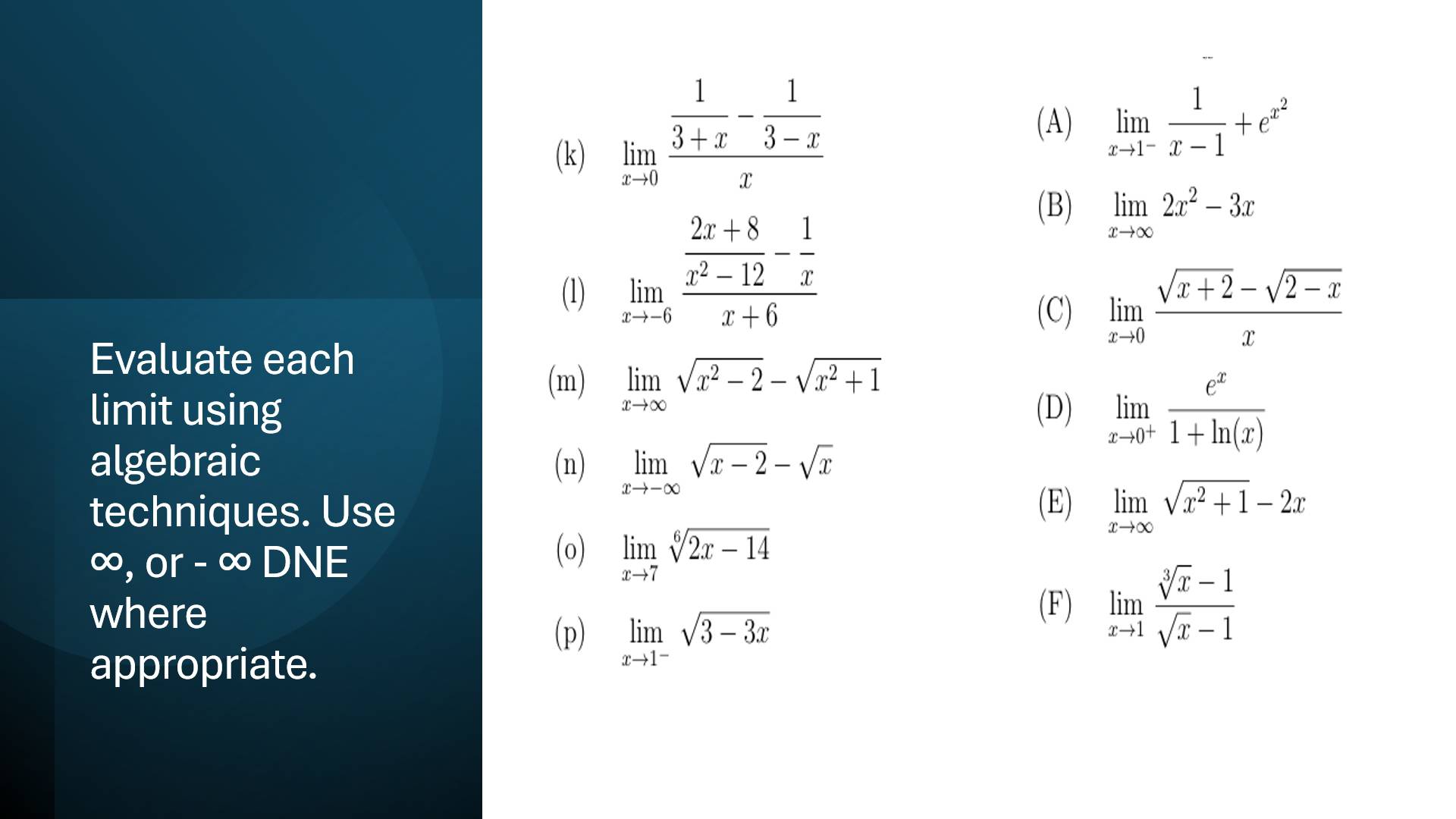 limlimits _xto 0frac  1/3+x - 1/3-x x
(A) limlimits _xto 1^- 1/x-1 +e^(x^2)
(1)
limlimits _xto -6frac  (2x+8)/x^2-12 - 1/x x+6
(B) limlimits _xto ∈fty 2x^2-3x
(C) limlimits _xto 0 (sqrt(x+2)-sqrt(2-x))/x 
Evaluate each 
(m) limlimits _xto ∈fty sqrt(x^2-2)-sqrt(x^2+1)
limit using (D) limlimits _xto 0^+ e^x/1+ln (x) 
algebraic (n) limlimits _xto -∈fty sqrt(x-2)-sqrt(x)
techniques. Use 
(E) limlimits _xto ∈fty sqrt(x^2+1)-2x
∞, or - ∞ DNE (o) limlimits _xto 7sqrt[6](2x-14)
where (F) limlimits _xto 1 (sqrt[3](x)-1)/sqrt(x)-1 
(p) limlimits _xto 1^-sqrt(3-3x)
appropriate.