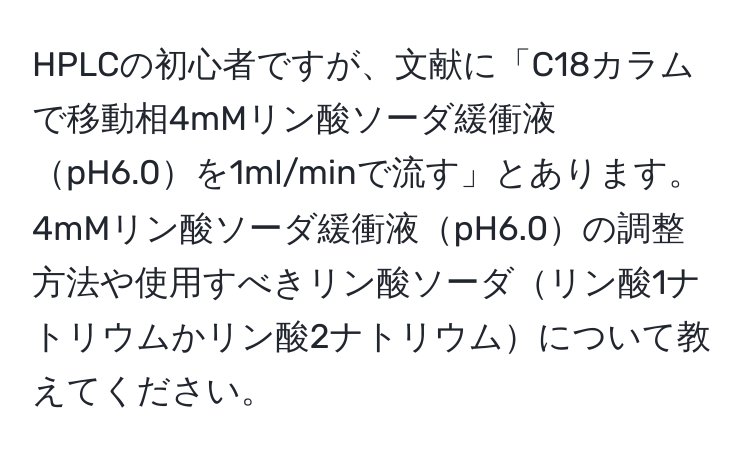 HPLCの初心者ですが、文献に「C18カラムで移動相4mMリン酸ソーダ緩衝液pH6.0を1ml/minで流す」とあります。4mMリン酸ソーダ緩衝液pH6.0の調整方法や使用すべきリン酸ソーダリン酸1ナトリウムかリン酸2ナトリウムについて教えてください。