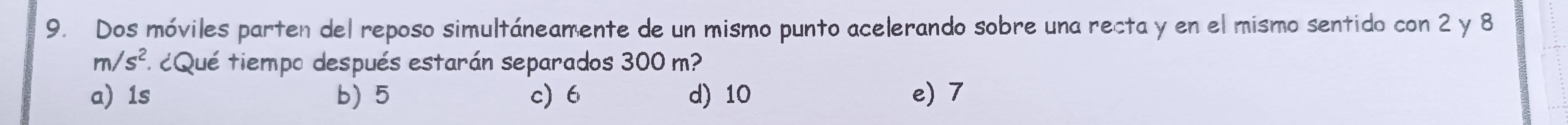 Dos móviles parten del reposo simultáneamente de un mismo punto acelerando sobre una recta y en el mismo sentido con 2 y 8
m/s^2 a ¿Qué tiempo después estarán separados 300 m?
a 1s b) 5 c) 6 d) 10 e) 7