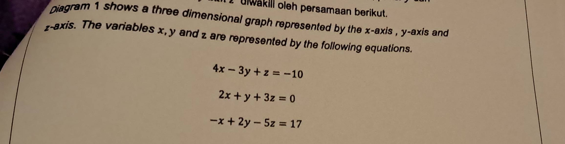 ulwakili oleh persamaan berikut.
Diagram 1 shows a three dimensional graph represented by the x-axis , y-axis and
z -axis. The variables x, y and z are represented by the following equations.
4x-3y+z=-10
2x+y+3z=0
-x+2y-5z=17