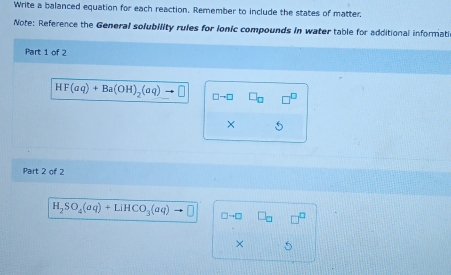 Write a balanced equation for each reaction. Remember to include the states of matter, 
Note: Reference the General solubility rules for ionic compounds in water table for additional informati 
Part 1 of 2
HF(aq)+Ba(OH)_2(aq) □ to □ □ 
× 5 
Part 2 of 2
H_2SO_4(aq)+LiHCO_3(aq)
× 5