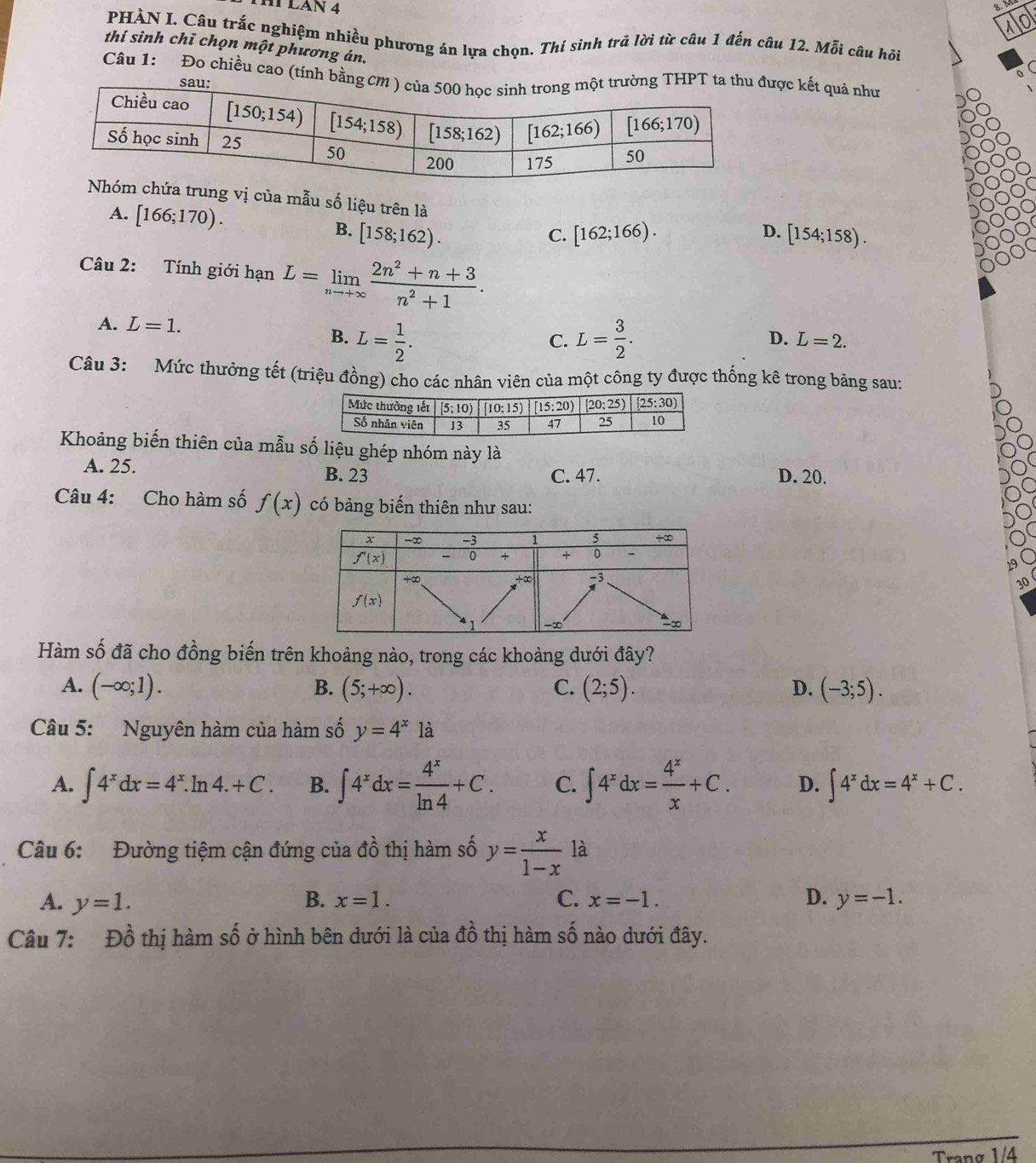 HÍ LAN 4
g
PHÀN I. Câu trắc nghiệm nhiều phương án lựa chọn. Thí sinh trả lời từ câu 1 đến câu 12. Mỗi câu hồi
thí sinh chỉ chọn một phương án.
Câu 1: Đo chiều cao (tính bược kết quả như
a trung vị của mẫu số liệu trên là
A. [166;170). B. [158;162).
C. [162;166). D. [154;158).
Câu 2: Tính giới hạn L=limlimits _nto +∈fty  (2n^2+n+3)/n^2+1 .
A. L=1. L= 3/2 .
B. L= 1/2 .
C.
D. L=2.
Câu 3: Mức thưởng tết (triệu đồng) cho các nhân viên của một công ty được thống kê trong bảng sau:
Khoảng biến thiên của mẫu số liệu ghép nhóm này là
A. 25. B. 23 C. 47. D. 20.
Câu 4: Cho hàm số f(x) có bảng biến thiên như sau:
30
Hàm số đã cho đồng biến trên khoảng nào, trong các khoảng dưới đây?
A. (-∈fty ;1). B. (5;+∈fty ). C. (2;5). D. (-3;5).
Câu 5: Nguyên hàm của hàm số y=4^x là
A. ∈t 4^xdx=4^x.ln 4.+C. B. ∈t 4^xdx= 4^x/ln 4 +C. C. ∈t 4^xdx= 4^x/x +C. D. ∈t 4^xdx=4^x+C.
Câu 6: Đường tiệm cận đứng của đồ thị hàm số y= x/1-x  là
B.
A. y=1. x=1. C. x=-1. D. y=-1.
Câu 7: Đồ thị hàm số ở hình bên dưới là của đồ thị hàm số nào dưới đây.
Trang 1/4