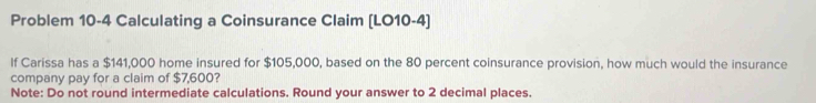 Problem 10-4 Calculating a Coinsurance Claim (LO10-4) 
If Carissa has a $141,000 home insured for $105,000, based on the 80 percent coinsurance provision, how much would the insurance 
company pay for a claim of $7,600? 
Note: Do not round intermediate calculations. Round your answer to 2 decimal places.