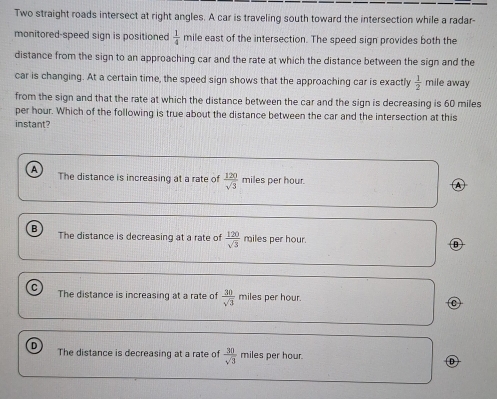 Two straight roads intersect at right angles. A car is traveling south toward the intersection while a radar-
monitored-speed sign is positioned  1/4  mile east of the intersection. The speed sign provides both the
distance from the sign to an approaching car and the rate at which the distance between the sign and the
car is changing. At a certain time, the speed sign shows that the approaching car is exactly  1/2  mile away
from the sign and that the rate at which the distance between the car and the sign is decreasing is 60 miles
per hour. Which of the following is true about the distance between the car and the intersection at this
instant?
A The distance is increasing at a rate of  120/sqrt(3)  miles per hour.
B
The distance is decreasing at a rate of  120/sqrt(3)  miles per hour.
C miles per hour.
The distance is increasing at a rate of  30/sqrt(3) 
The distance is decreasing at a rate of  30/sqrt(3) 
D miles per hour.