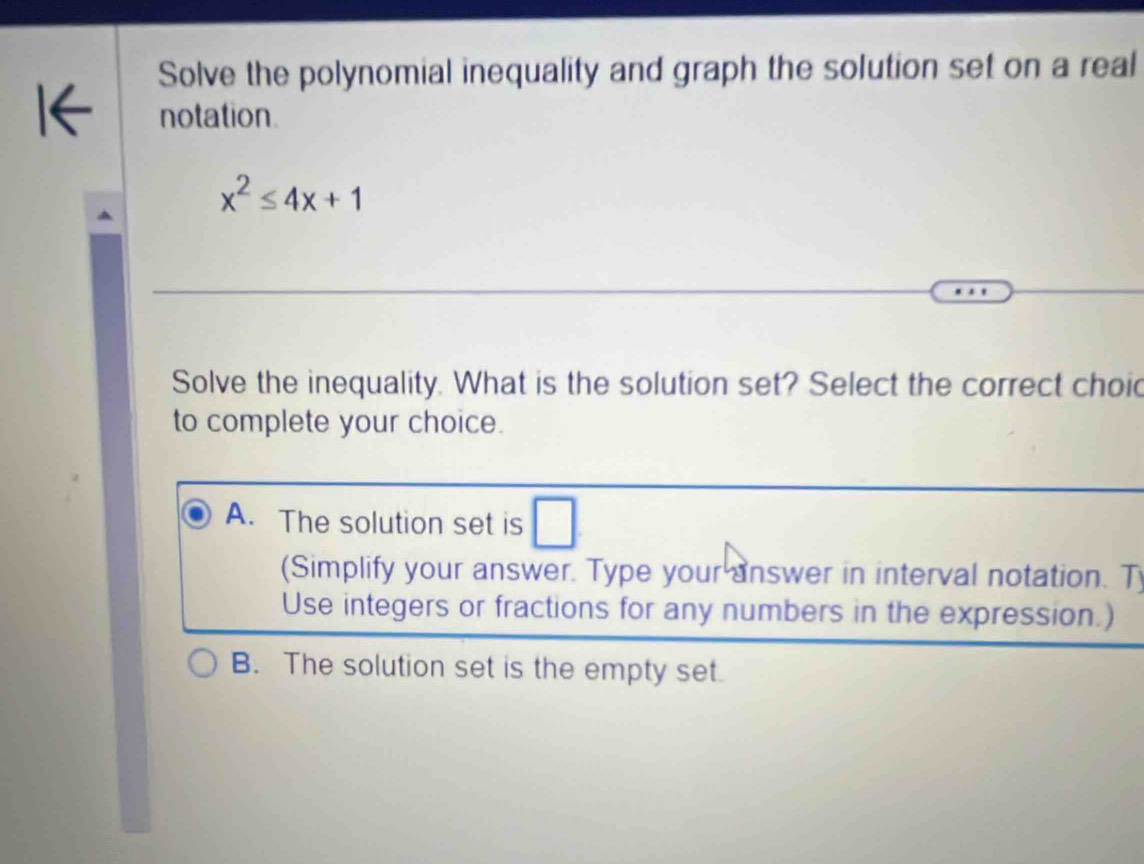 Solve the polynomial inequality and graph the solution set on a real
notation
x^2≤ 4x+1
Solve the inequality. What is the solution set? Select the correct choid
to complete your choice.
A. The solution set is □ 
(Simplify your answer. Type your answer in interval notation. T
Use integers or fractions for any numbers in the expression.)
B. The solution set is the empty set.