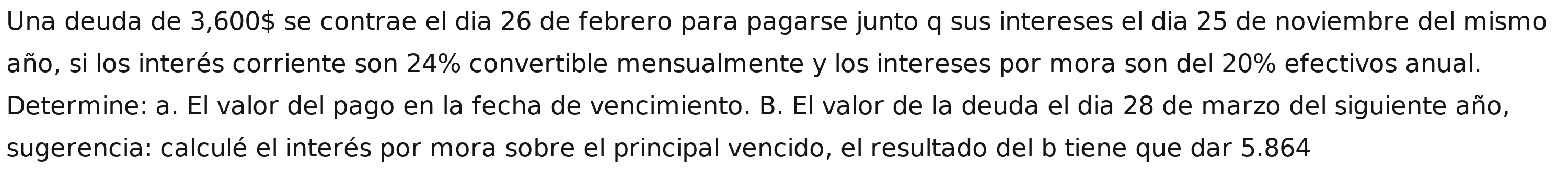 Una deuda de 3,600$ se contrae el dia 26 de febrero para pagarse junto q sus intereses el dia 25 de noviembre del mismo 
año, si los interés corriente son 24% convertible mensualmente y los intereses por mora son del 20% efectivos anual. 
Determine: a. El valor del pago en la fecha de vencimiento. B. El valor de la deuda el dia 28 de marzo del siguiente año, 
sugerencia: calculé el interés por mora sobre el principal vencido, el resultado del b tiene que dar 5.864