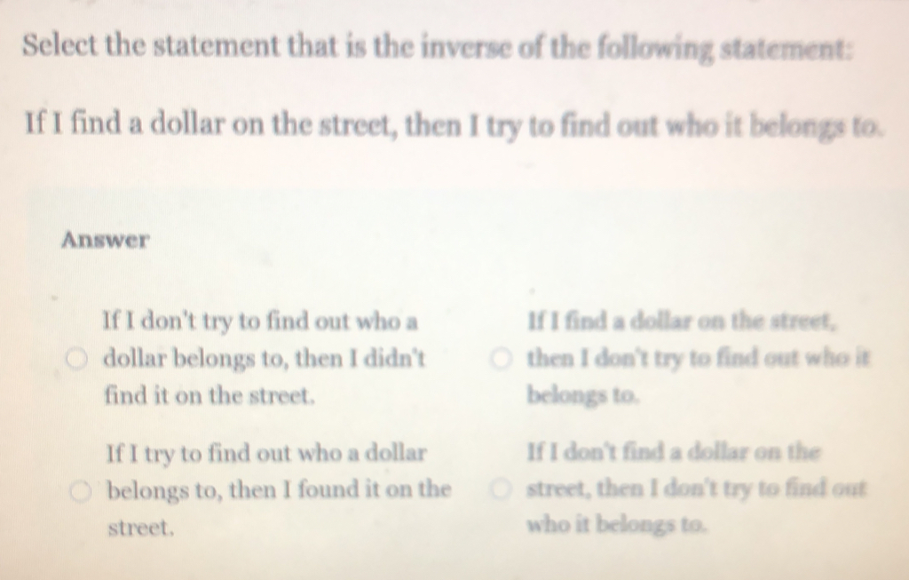 Select the statement that is the inverse of the following statement:
If I find a dollar on the street, then I try to find out who it belongs to.
Answer
If I don't try to find out who a If I find a dollar on the street,
dollar belongs to, then I didn't then I don't try to find out who it
find it on the street. belongs to.
If I try to find out who a dollar If I don't find a dollar on the
belongs to, then I found it on the street, then I don't try to find out
street. who it belongs to.