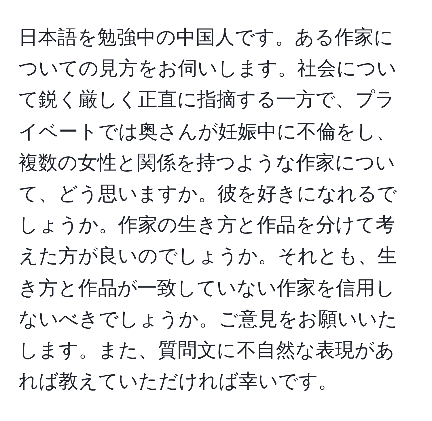 日本語を勉強中の中国人です。ある作家についての見方をお伺いします。社会について鋭く厳しく正直に指摘する一方で、プライベートでは奥さんが妊娠中に不倫をし、複数の女性と関係を持つような作家について、どう思いますか。彼を好きになれるでしょうか。作家の生き方と作品を分けて考えた方が良いのでしょうか。それとも、生き方と作品が一致していない作家を信用しないべきでしょうか。ご意見をお願いいたします。また、質問文に不自然な表現があれば教えていただければ幸いです。