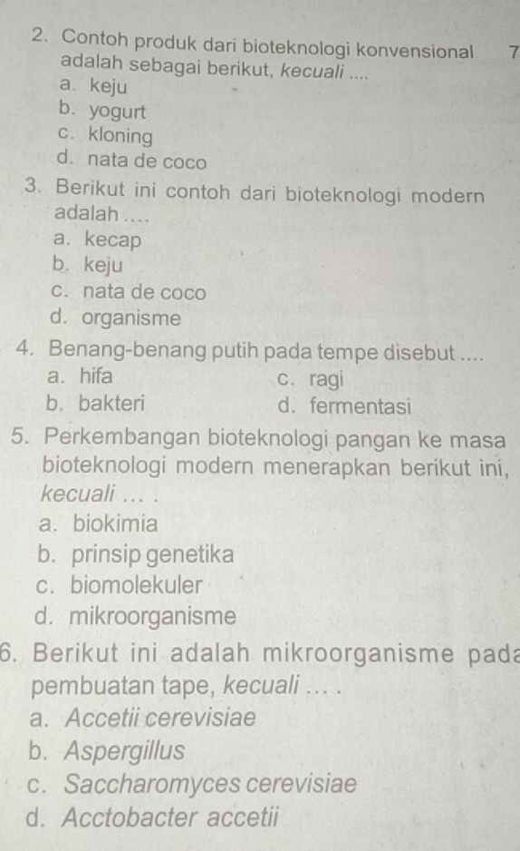 Contoh produk dari bioteknologi konvensional 7
adalah sebagai berikut, kecuali ....
a. keju
b. yogurt
c. kloning
d. nata de coco
3. Berikut ini contoh dari bioteknologi modern
adalah ....
a. kecap
b. keju
c. nata de coco
d. organisme
4. Benang-benang putih pada tempe disebut ....
a. hifa c. ragi
b. bakteri d. fermentasi
5. Perkembangan bioteknologi pangan ke masa
bioteknologi modern menerapkan berikut ini,
kecuali ... .
a. biokimia
b. prinsip genetika
c.biomolekuler
d. mikroorganisme
6. Berikut ini adalah mikroorganisme pada
pembuatan tape, kecuali ... .
a. Accetii cerevisiae
b. Aspergillus
c. Saccharomyces cerevisiae
d. Acctobacter accetii