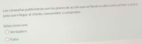 Las campañas publicitarias son los planes de acción que se llevan a cabo como primer y único
paso para llegar al cliente, consumidor y comprador.
Seleccione una:
Verdadero
Falso