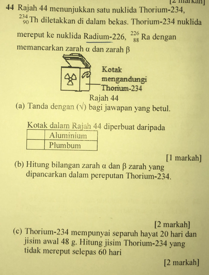 [2 markan] 
44 Rajah 44 menunjukkan satu nuklida Thorium- 234,
_(90)^(234)Th diletakkan di dalam bekas. Thorium- 234 nuklida 
mereput ke nuklida Radium- 226, beginarrayr 226 88 endarray Ra dengan 
memancarkan zarah α dan zarahβ 
Kotak 
mengandungi 
Thorium- 234
Rajah 44 
(a) Tanda dengan (√) bagi jawapan yang betul. 
Kotak dalam Rajah 44 diperbuat daripada 
[1 markah] 
(b) Hitung bilangan zarah α dan β zarah yang 
dipancarkan dalam pereputan Thorium- 234. 
[2 markah] 
(c) Thorium- 234 mempunyai separuh hayat 20 hari dan 
jisim awal 48 g. Hitung jisim Thorium- 234 yang 
tidak mereput selepas 60 hari 
[2 markah]