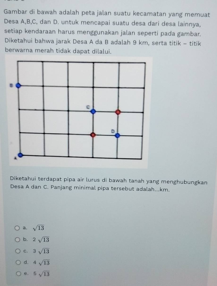 Gambar di bawah adalah peta jalan suatu kecamatan yang memuat
Desa A, B, C, dan D. untuk mencapai suatu desa dari desa lainnya,
setiap kendaraan harus menggunakan jalan seperti pada gambar.
Diketahui bahwa jarak Desa A da B adalah 9 km, serta titik - titik
berwarna merah tidak dapat dilalui.
c
D
Diketahui terdapat pipa air lurus di bawah tanah yang menghubungkan
Desa A dan C. Panjang minimal pipa tersebut adalah...km.
a. sqrt(13)
b. 2sqrt(13)
C. 3sqrt(13)
d. 4sqrt(13)
e. ^5sqrt(13)