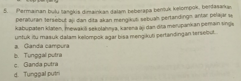 Permainan bulu tangkis dimainkan dalam beberapa bentuk kelompok, berdasarkan
peraturan tersebut aji dan dita akan mengikuti sebuah pertandingn antar pelajar se
kabupaten klaten, mewakili sekolahnya, karena aji dan dita merupankan pemain single
untuk itu masuk dalam kelompok agar bisa mengikuti pertandingan tersebut..
a. Ganda campura
b. Tunggal putra
c. Ganda putra
d. Tunggal putri