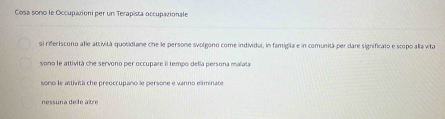 Cosa sono le Occupazioni per un Terapista occupazionale
si riferiscono alle attività quotidiane che le persone svolgono come individui, in famiglia e in comunità per dare significato e scopo alla vita
sono le attività che servono per occupare il tempo della persona malata
sono le attività che preoccupano le persone e vanno eliminate
nessuna delle altre