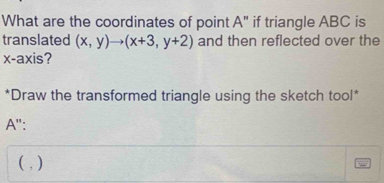 What are the coordinates of point A" if triangle ABC is 
translated (x,y)to (x+3,y+2) and then reflected over the 
x-axis? 
*Draw the transformed triangle using the sketch tool* 
A'': 
( , )