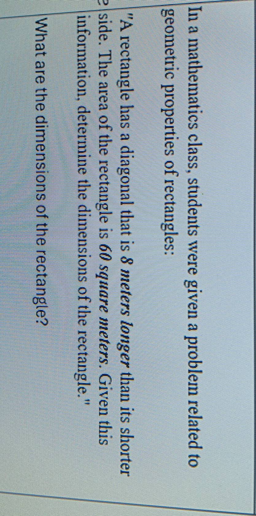 In a mathematics class, students were given a problem related to 
geometric properties of rectangles: 
"A rectangle has a diagonal that is 8 meters longer than its shorter 
e side. The area of the rectangle is 60 square meters. Given this 
information, determine the dimensions of the rectangle." 
What are the dimensions of the rectangle?