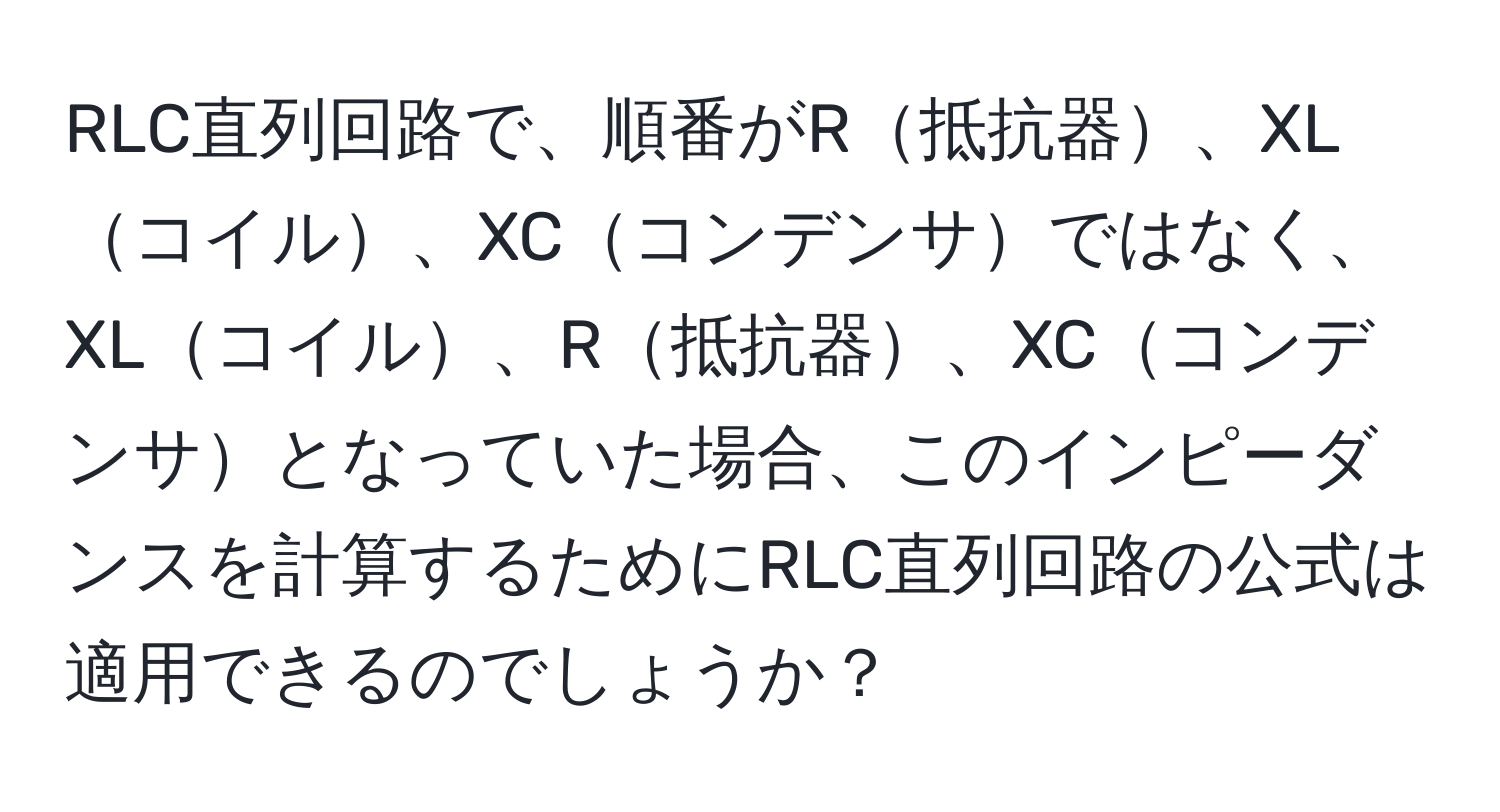 RLC直列回路で、順番がR抵抗器、XLコイル、XCコンデンサではなく、XLコイル、R抵抗器、XCコンデンサとなっていた場合、このインピーダンスを計算するためにRLC直列回路の公式は適用できるのでしょうか？