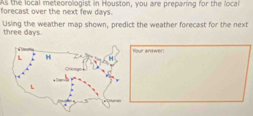 As the local meteorologist in Houston, you are preparing for the local 
forecast over the next few days. 
Using the weather map shown, predict the weather forecast for the next
three days. 
our answer: