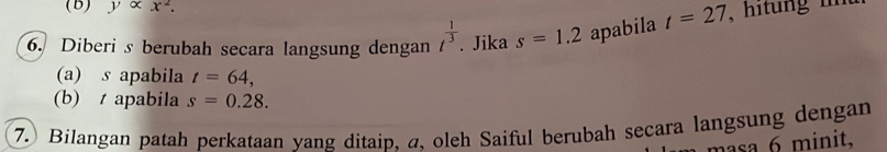 yalpha x^2. 
6. Diberi s berubah secara langsung dengan t^(frac 1)3. Jika s=1.2 apabila t=27 , hit ng i 
(a) s apabila t=64, 
(b) apabila s=0.28. 
7. Bilangan patah perkataan yang ditaip, a, oleh Saiful berubah secara langsung dengan 
masa 6 minit.