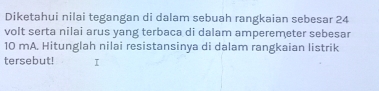 Diketahui nilai tegangan di dalam sebuah rangkaian sebesar 24
volt serta nilai arus yang terbaca di dalam amperemeter sebesar
10 mA. Hitunglah nilai resistansinya di dalam rangkaian listrik 
tersebut! I