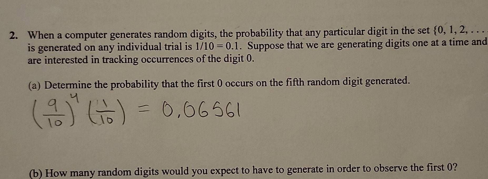 When a computer generates random digits, the probability that any particular digit in the set  0,1,2,... 
is generated on any individual trial is 1/10=0.1. Suppose that we are generating digits one at a time and 
are interested in tracking occurrences of the digit 0. 
(a) Determine the probability that the first 0 occurs on the fifth random digit generated. 
(b) How many random digits would you expect to have to generate in order to observe the first 0?