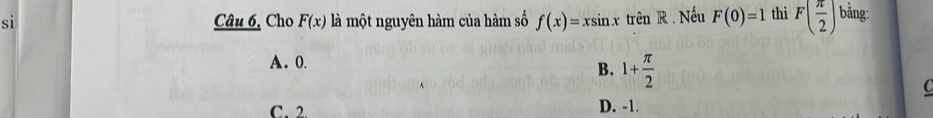 si Câu 6, Cho F(x) là một nguyên hàm của hàm số f(x)=xsin xtrenR. . Nếu F(0)=1 thì F( π /2 ) bằng:
A. 0.
B. 1+ π /2  C
C. 2 D. -1.