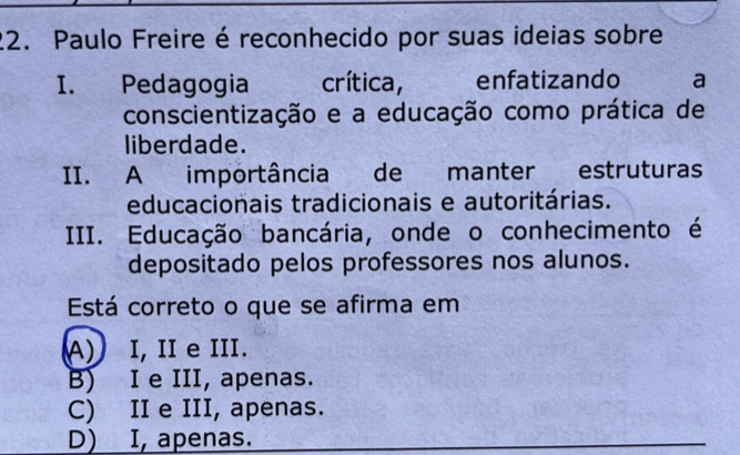 Paulo Freire é reconhecido por suas ideias sobre
I. Pedagogia crítica, enfatizando a
conscientização e a educação como prática de
liberdade.
II. A importância de manter estruturas
educacionais tradicionais e autoritárias.
III. Educação bancária, onde o conhecimento é
depositado pelos professores nos alunos.
Está correto o que se afirma em
A) I, II e III.
B) I e III, apenas.
C) II e III, apenas.
D) I, apenas.